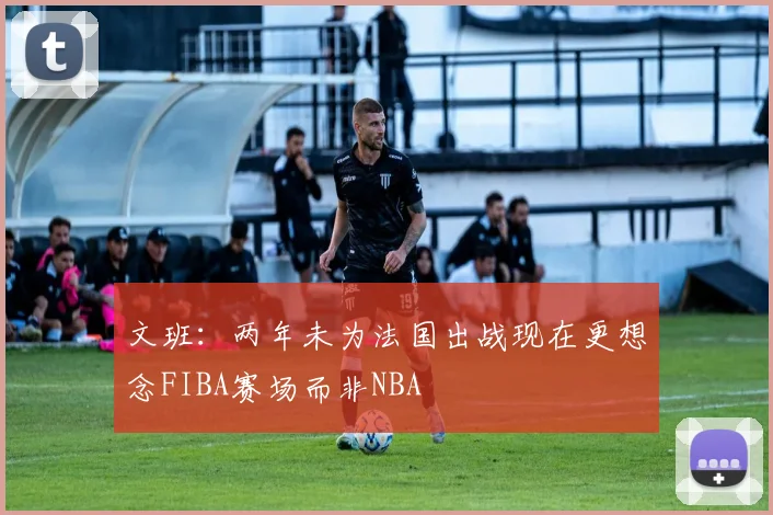 文班：两年未为法国出战现在更想念FIBA赛场而非NBA