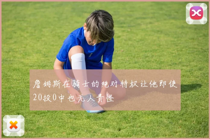 詹姆斯在骑士的绝对特权让他即使20投0中也无人责怪