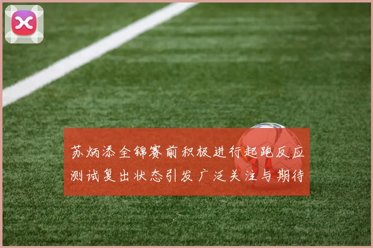 苏炳添全锦赛前积极进行起跑反应测试复出状态引发广泛关注与期待