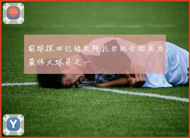 前球探回忆错失阿扎尔机会称其为最伟大球员之一